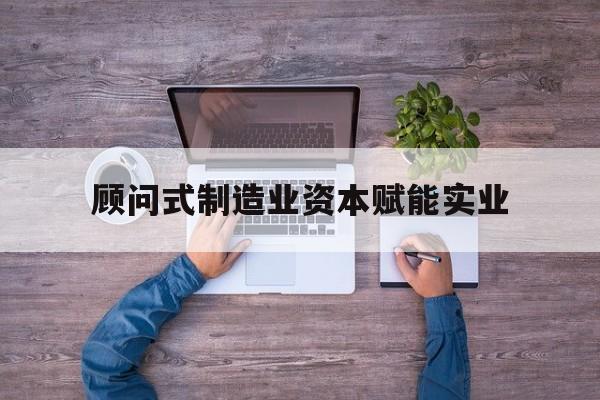 开封市关于顾问式制造业资本赋能实业的信息